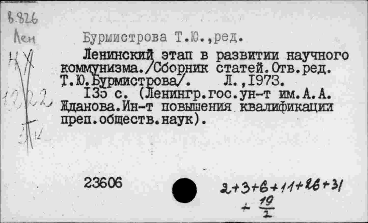 ﻿uu
Код	Бурмистрова Т.Ю.,ред.
и V	Ленинский этап в развитии научного
коммунизма./Сборник статей.Отв.ред. Т.Ю. Бурмистрова/. Л.,1973.
у V) ?	13о с. (Ленингр.гос.ун-т им.А.А.
'. ’ I Жданова. Ин-т повышения квалификации . >	преп.обществ.наук).
23606
х